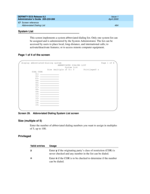 Page 488DEFINITY ECS Release 8.2
Administrator’s Guide  555-233-506  Issue 1
April 2000
Screen reference 
464 Abbreviated Dialing List 
17
System List
This screen implements a system abbreviated dialing list. Only one system list can 
be assigned and is administered by the System Administrator. The list can be 
accessed by users to place local, long-distance, and international calls; to 
activate/deactivate features; or to access remote computer equipment.
Page 1 of 4 of the screen
Screen 29. Abbreviated Dialing...