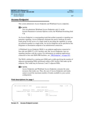 Page 491DEFINITY ECS Release 8.2
Administrator’s Guide  555-233-506  Issue 1
April 2000
Screen reference 
467 Access Endpoint 
17
Access Endpoint
This screen administers Access Endpoints and Wideband Access endpoints.
NOTE:
You can administer Wideband Access Endpoints only if, on the 
System-Parameters Customer-Options screen, the Wideband Switching field 
is 
y.
An Access Endpoint is a nonsignaling trunk that neither responds to signaling nor 
generates signaling. Access Endpoints eliminate the need to dedicate...