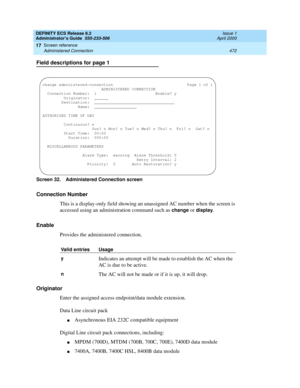 Page 496DEFINITY ECS Release 8.2
Administrator’s Guide  555-233-506  Issue 1
April 2000
Screen reference 
472 Administered Connection 
17
Field descriptions for page 1
Screen 32. Administered Connection screen
Connection Number
This is a display-only field showing an unassigned AC number when the screen is 
accessed using an administration command such as 
change or display. 
Enable
Provides the administered connection.
Originator
Enter the assigned access endpoint/data module extension. 
Data Line circuit pack...