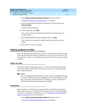 Page 51DEFINITY ECS Release 8.2
Administrator’s Guide  555-233-506  Issue 1
April 2000
Introduction to the DEFINITY system 
27 Setting up Music-on-Hold 
2
2. Type change system-parameters features and press RETURN.
The Feature-Related System Parameters screen appears. 
3. In the Controlled Outward Restriction Intercept Treatment field, type 
announcement. 
Another blank field appears.
4. In this blank field, type 
2020.
This is the extension of the Intercept Denied Calls announcement you 
recorded earlier. 
5....