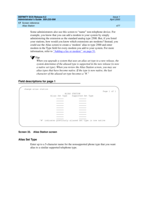 Page 501DEFINITY ECS Release 8.2
Administrator’s Guide  555-233-506  Issue 1
April 2000
Screen reference 
477 Alias Station 
17
Some administrators also use this screen to “name” non-telephone device. For 
example, you know that you can add a modem to your system by simply 
administering the extension as the standard analog type 2500. But, if you listed 
your stations, how would you know which extensions are modems? Instead, you 
could use the Alias screen to create a ‘modem’ alias to type 2500 and enter 
modem...