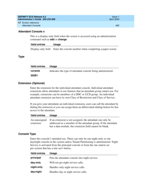 Page 509DEFINITY ECS Release 8.2
Administrator’s Guide  555-233-506  Issue 1
April 2000
Screen reference 
485 Attendant Console 
17
Attendant Console x
This is a display-only field when the screen is accessed using an administration 
command such as 
add or change.
Ty p e
Extension (Optional) 
Enter the extension for the individual attendant console. Individual attendant 
extensions allow attendants to use features that an attendant group cannot use. For 
example, extensions can be members of a DDC or UCD group....