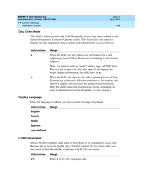 Page 512DEFINITY ECS Release 8.2
Administrator’s Guide  555-233-506  Issue 1
April 2000
Screen reference 
488 Attendant Console 
17
Disp Client Redir
This field is administrable only if the Hospitality feature has been enabled on the 
System-Parameters Customer-Options screen. This field affects the station’s 
display on calls originated from a station with Client Room Class of Service.
Display Language
Enter the language in which you want console messages displayed.
H.320 Conversion
Allows H.320 compliant calls...