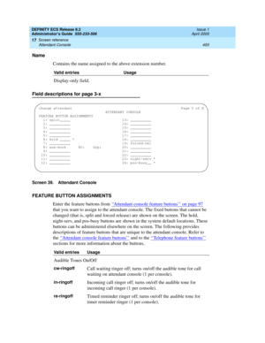 Page 517DEFINITY ECS Release 8.2
Administrator’s Guide  555-233-506  Issue 1
April 2000
Screen reference 
493 Attendant Console 
17
Name
Contains the name assigned to the above extension number.
Field descriptions for page 3-x
Screen 39. Attendant Console
FEATURE BUTTON ASSIGNMENTS
Enter the feature buttons from ‘‘
Attendant console feature buttons’’ on page 97 
that you want to assign to the attendant console. The fixed buttons that cannot be 
changed (that is, split and forced release) are shown on the screen....