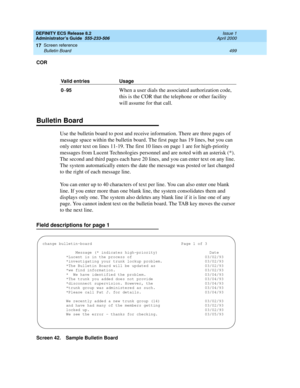 Page 523DEFINITY ECS Release 8.2
Administrator’s Guide  555-233-506  Issue 1
April 2000
Screen reference 
499 Bulletin Board 
17
COR
Bulletin Board
Use the bulletin board to post and receive information. There are three pages of 
message space within the bulletin board. The first page has 19 lines, but you can 
only enter text on lines 11-19. The first 10 lines on page 1 are for high-priority 
messages from Lucent Technologies personnel and are noted with an asterisk (*). 
The second and third pages each have 20...