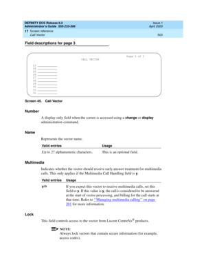 Page 527DEFINITY ECS Release 8.2
Administrator’s Guide  555-233-506  Issue 1
April 2000
Screen reference 
503 Call Vector 
17
Field descriptions for page 3
Screen 45. Call Vector
Number
A display-only field when the screen is accessed using a 
change or display 
administration command. 
Name
Represents the vector name. 
Multimedia
Indicates whether the vector should receive early answer treatment for multimedia 
calls. This only applies if the Multimedia Call Handling field is 
y.
Lock
This field controls access...