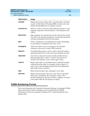 Page 530DEFINITY ECS Release 8.2
Administrator’s Guide  555-233-506  Issue 1
April 2000
Screen reference 
506 CAMA Numbering Format 
17
CAMA Numbering Format
This screen administers the Centralized Automatic Message Accounting (CAMA) 
trunks and provides Caller’s Emergency Service Identification (CESID) 
information to the local community’s Enhanced 911 system through the local 
tandem office.
considerDefines the resource (split, skill, or location) that is checked 
as part of a Best Service Routing (BSR)...