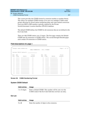 Page 531DEFINITY ECS Release 8.2
Administrator’s Guide  555-233-506  Issue 1
April 2000
Screen reference 
507 CAMA Numbering Format 
17
This screen provides the CESID format by extension number or number blocks. 
This allows for multiple CESID formats to be sent over multiple CAMA trunk 
groups allowing for mixed station numbering plans and some limited conversion 
from non-DID to DID numbers typically required by the Private 
Switch/Automatic Location Interface (PS/ALI) database.
The default CESID defines the...