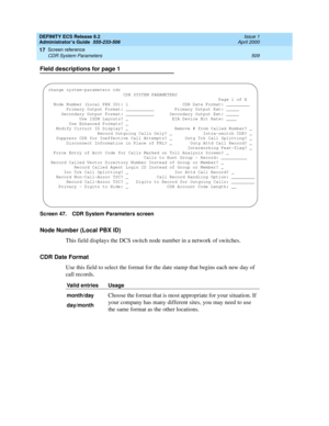 Page 533DEFINITY ECS Release 8.2
Administrator’s Guide  555-233-506  Issue 1
April 2000
Screen reference 
509 CDR System Parameters 
17
Field descriptions for page 1
Screen 47. CDR System Parameters screen
Node Number (Local PBX ID)
This field displays the DCS switch node number in a network of switches. 
CDR Date Format
Use this field to select the format for the date stamp that begins each new day of 
call records. 
Valid entries Usage
month/day
  
day/month
Choose the format that is most appropriate for your...