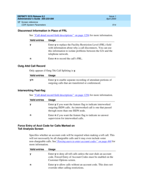 Page 538DEFINITY ECS Release 8.2
Administrator’s Guide  555-233-506  Issue 1
April 2000
Screen reference 
514 CDR System Parameters 
17
Disconnect Information in Place of FRL
See ‘‘
Call detail record field descriptions’’ on page 1254 for more information.
Outg Attd Call Record
Only appears if Outg Trk Call Splitting is 
y.
Interworking Feat-flag
See ‘‘
Call detail record field descriptions’’ on page 1254 for more information.  
Force Entry of Acct Code for Calls Marked on 
Toll Analysis Screen
Specifies whether...