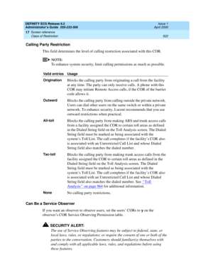 Page 546DEFINITY ECS Release 8.2
Administrator’s Guide  555-233-506  Issue 1
April 2000
Screen reference 
522 Class of Restriction 
17
Calling Party Restriction
This field determines the level of calling restriction associated with this COR.
NOTE:
To enhance system security, limit calling permissions as much as possible. 
Can Be a Service Observer
If you want an observer to observe users, set the users’ CORs to 
y on the 
observer’s COR Service Observing Permission table.
!SECURITY ALERT:
The use of Service...