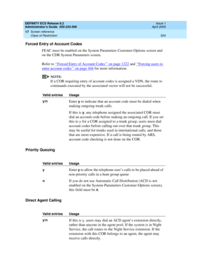 Page 548DEFINITY ECS Release 8.2
Administrator’s Guide  555-233-506  Issue 1
April 2000
Screen reference 
524 Class of Restriction 
17
Forced Entry of Account Codes
FEAC must be enabled on the System Parameters Customer-Options screen and 
on the CDR System Parameters screen. 
Refer to ‘‘
Forced Entry of Account Codes’’ on page 1222 and ‘‘Forcing users to 
enter account codes’’ on page 444 for more information. 
NOTE:
If a COR requiring entry of account codes is assigned a VDN, the route to 
commands executed by...