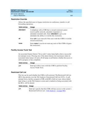 Page 549DEFINITY ECS Release 8.2
Administrator’s Guide  555-233-506  Issue 1
April 2000
Screen reference 
525 Class of Restriction 
17
Restriction Override
Allows the specified users to bypass restriction on conference, transfer or call 
forwarding operations.
Facility Access Trunk Test
An associated feature button (trk-ac-alm) status lamp lights when a successful 
test attempt occurs. Pressing one of the alarm buttons (ten maximum) when its 
associated status lamp is lit turns off all lamps on all buttons...