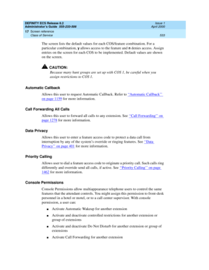 Page 557DEFINITY ECS Release 8.2
Administrator’s Guide  555-233-506  Issue 1
April 2000
Screen reference 
533 Class of Service 
17
The screen lists the default values for each COS/feature combination. For a 
particular combination, 
y allows access to the feature and n denies access. Assign 
entries on the screen for each COS to be implemented. Default values are shown 
on the screen.
!CAUTION:
Because many hunt groups are set up with COS 1, be careful when you 
assign restrictions to COS 1.
Automatic Callback...