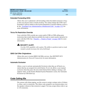 Page 559DEFINITY ECS Release 8.2
Administrator’s Guide  555-233-506  Issue 1
April 2000
Screen reference 
535 Code Calling IDs 
17
Extended Forwarding B/DA 
Allows this user to administer call forwarding (when the dialed extension is busy 
or does not answer) from a remote location. You cannot change this COS to 
y if 
Extended Cvg/Fwd Admin on the System Parameters Customer-Options screen is 
n. See ‘‘Extended User Administration of Redirected Calls’’ on page 1213 for 
more information.
Trk-to-Trk Restriction...