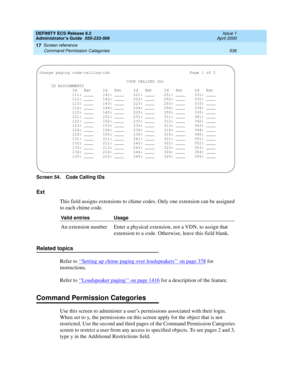 Page 560DEFINITY ECS Release 8.2
Administrator’s Guide  555-233-506  Issue 1
April 2000
Screen reference 
536 Command Permission Categories 
17
Screen 54. Code Calling IDs 
Ext
This field assigns extensions to chime codes. Only one extension can be assigned 
to each chime code.
Related topics
Refer to ‘‘
Setting up chime paging over loudspeakers’’ on page 378 for 
instructions.
Refer to ‘‘
Loudspeaker paging’’ on page 1416 for a description of the feature.
Command Permission Categories
Use this screen to...