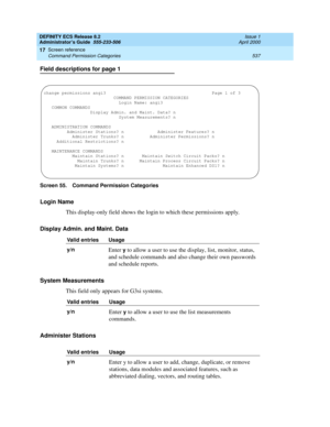 Page 561DEFINITY ECS Release 8.2
Administrator’s Guide  555-233-506  Issue 1
April 2000
Screen reference 
537 Command Permission Categories 
17
Field descriptions for page 1
Screen 55. Command Permission Categories 
Login Name
This display-only field shows the login to which these permissions apply. 
Display Admin. and Maint. Data
System Measurements
This field only appears for G3si systems.
Administer Stations
Valid entries Usage
y/n
Enter y to allow a user to use the display, list, monitor, status, 
and...