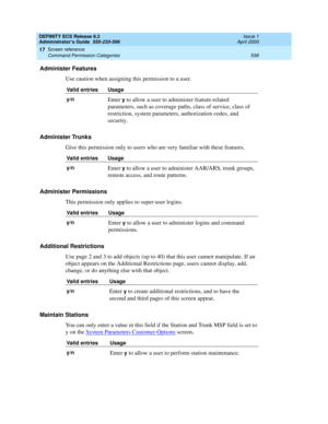 Page 562DEFINITY ECS Release 8.2
Administrator’s Guide  555-233-506  Issue 1
April 2000
Screen reference 
538 Command Permission Categories 
17
Administer Features
Use caution when assigning this permission to a user.
Administer Trunks
Give this permission only to users who are very familiar with these features.
Administer Permissions
This permission only applies to super-user logins.
Additional Restrictions
Use page 2 and 3 to add objects (up to 40) that this user cannot manipulate. If an 
object appears on the...