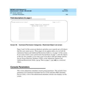 Page 564DEFINITY ECS Release 8.2
Administrator’s Guide  555-233-506  Issue 1
April 2000
Screen reference 
540 Console Parameters 
17
Field descriptions for page 2
Screen 56. Command Permission Categories—Restricted Object List screen
Pages 2 and 3 of this screen are identical, and allow you to specify up to 40 objects 
that this user cannot access. These pages do not appear unless you set both the 
Administer Station and Additional Restrictions fields to y on page 1 of this screen. 
If you want to limit a user’s...