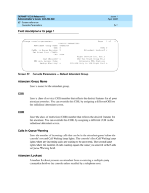 Page 565DEFINITY ECS Release 8.2
Administrator’s Guide  555-233-506  Issue 1
April 2000
Screen reference 
541 Console Parameters 
17
Field descriptions for page 1
Screen 57. Console Parameters — Default Attendant Group
Attendant Group Name
Enter a name for the attendant group. 
COS
Enter a class of service (COS) number that reflects the desired features for all your 
attendant consoles. You can override this COS, by assigning a different COS on 
the individual Attendant screen.
COR
Enter the class of restriction...