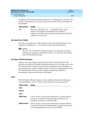 Page 566DEFINITY ECS Release 8.2
Administrator’s Guide  555-233-506  Issue 1
April 2000
Screen reference 
542 Console Parameters 
17
Attendant Lockout provides privacy for parties on a multiple-party call held on the 
console. The held parties can hold a private conversation without interruption by 
the attendant.
Ext Alert Port (TAAS)
Enter the seven-digit port number assigned to the external alerting device. This 
supports the Night Service — Trunk Answer From Any Station feature.
NOTE:
Place an X in this...