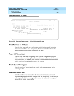 Page 569DEFINITY ECS Release 8.2
Administrator’s Guide  555-233-506  Issue 1
April 2000
Screen reference 
545 Console Parameters 
17
Field descriptions for page 2
Screen 58. Console Parameters — Default Attendant Group
Timed Reminder on Hold (sec)
Enter the time in seconds that a call remains on hold at the console before the 
attendant is alerted. In a CAS arrangement, the main and the branch consoles 
(when administered) should be administered the same.
Return Call Timeout (sec)
Enter the time in seconds...