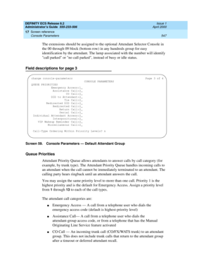 Page 571DEFINITY ECS Release 8.2
Administrator’s Guide  555-233-506  Issue 1
April 2000
Screen reference 
547 Console Parameters 
17
The extensions should be assigned to the optional Attendant Selector Console in 
the 00 through 09 block (bottom row) in any hundreds group for easy 
identification by the attendant. The lamp associated with the number will identify 
call parked or no call parked, instead of busy or idle status.
Field descriptions for page 3
Screen 59. Console Parameters — Default Attendant Group...