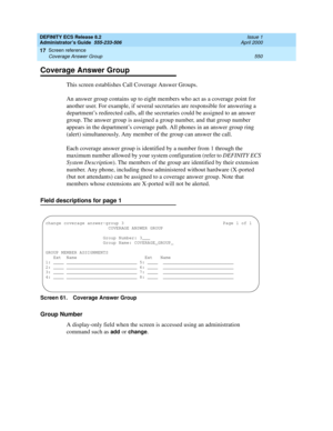 Page 574DEFINITY ECS Release 8.2
Administrator’s Guide  555-233-506  Issue 1
April 2000
Screen reference 
550 Coverage Answer Group 
17
Coverage Answer Group
This screen establishes Call Coverage Answer Groups.
An answer group contains up to eight members who act as a coverage point for 
another user. For example, if several secretaries are responsible for answering a 
department’s redirected calls, all the secretaries could be assigned to an answer 
group. The answer group is assigned a group number, and that...