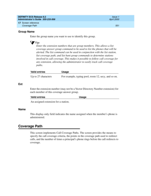 Page 575DEFINITY ECS Release 8.2
Administrator’s Guide  555-233-506  Issue 1
April 2000
Screen reference 
551 Coverage Path 
17
Group Name
Enter the group name you want to use to identify this group.
Tip:
Enter the extension numbers that are group members. This allows a list 
coverage answer group command to be used to list the phones that will be 
alerted. The list command can be used in conjunction with the list station, 
list coverage path, and list hunt group commands to determine stations 
involved in call...