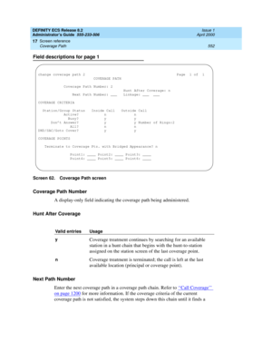 Page 576DEFINITY ECS Release 8.2
Administrator’s Guide  555-233-506  Issue 1
April 2000
Screen reference 
552 Coverage Path 
17
Field descriptions for page 1
Screen 62. Coverage Path screen
Coverage Path Number
A display-only field indicating the coverage path being administered.
Hunt After Coverage
Next Path Number
Enter the next coverage path in a coverage path chain. Refer to ‘‘
Call Coverage’’ 
on page 1200 for more information. If the coverage criteria of the current 
coverage path is not satisfied, the...