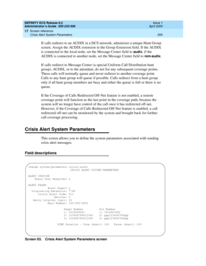 Page 579DEFINITY ECS Release 8.2
Administrator’s Guide  555-233-506  Issue 1
April 2000
Screen reference 
555 Crisis Alert System Parameters 
17
If calls redirect to an AUDIX in a DCS network, administer a unique Hunt Group 
screen. Assign the AUDIX extension in the Group Extension field. If the AUDIX 
is connected to the local node, set the Message Center field to 
audix; if the 
AUDIX is connected to another node, set the Message Center field to 
rem-audix.
If calls redirect to Message Center (a special...