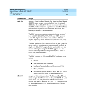 Page 585DEFINITY ECS Release 8.2
Administrator’s Guide  555-233-506  Issue 1
April 2000
Screen reference 
561 Data modules 
17
data-lineAssigns a Data Line Data Module. The Data Line Data Module 
(DLDM) screen assigns ports on the Data Line circuit pack 
(DLC) that allows EIA 232C devices to connect to the system. 
The DLC, with a companion Asynchronous Data Unit (ADU), 
provides a less expensive data interface to the system than 
other asynchronous DCP data modules.
The DLC supports asynchronous transmissions...