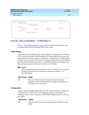 Page 600DEFINITY ECS Release 8.2
Administrator’s Guide  555-233-506  Issue 1
April 2000
Screen reference 
576 Data modules 
17
Screen 66. Data Line Data Module — if KYBD Dialing is n
Refer to ‘‘DLC Option Settings’’ on page 580 for additional information when 
assigning entries for the remaining fields on the screen.
KYBD Dialing
This option must be enabled to allow data endpoints to originate calls via the EIA 
232C interface and obtain ASCII feedback text. When enabled, the user gets the 
dial prompt. This...