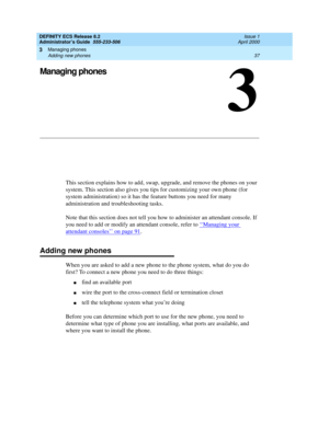 Page 61Managing phones 
37 Adding new phones 
3
DEFINITY ECS Release 8.2
Administrator’s Guide  555-233-506  Issue 1
April 2000
3
Managing phones
This section explains how to add, swap, upgrade, and remove the phones on your 
system. This section also gives you tips for customizing your own phone (for 
system administration) so it has the feature buttons you need for many 
administration and troubleshooting tasks. 
Note that this section does not tell you how to administer an attendant console. If 
you need to...