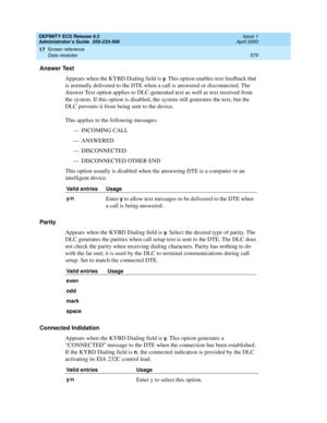 Page 603DEFINITY ECS Release 8.2
Administrator’s Guide  555-233-506  Issue 1
April 2000
Screen reference 
579 Data modules 
17
Answer Text
Appears when the KYBD Dialing field is 
y. This option enables text feedback that 
is normally delivered to the DTE when a call is answered or disconnected. The 
Answer Text option applies to DLC-generated text as well as text received from 
the system. If this option is disabled, the system still generates the text, but the 
DLC prevents it from being sent to the device....