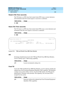 Page 610DEFINITY ECS Release 8.2
Administrator’s Guide  555-233-506  Issue 1
April 2000
Screen reference 
586 Data modules 
17
Restart (T20) Timer (seconds)
The T20 timer is a DTE time-limit started when DTE issues a restart indication 
and terminated when the restart request is received or confirmed.
Reset (T22) Timer (seconds)
The T22 timer is a DTE time-limit started when DTE issues a reset indication and 
terminated when the reset request is received or confirmed.
Screen 15-1. 7500 and World Class BRI Data...