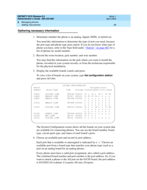 Page 62DEFINITY ECS Release 8.2
Administrator’s Guide  555-233-506  Issue 1
April 2000
Managing phones 
38 Adding new phones 
3
Gathering necessary information
1. Determine whether the phone is an analog, digital, ISDN, or hybrid set.
You need this information to determine the type of port you need, because 
the port type and phone type must match. If you do not know what type of 
phone you have, refer to the Type field under ‘‘
Station’’ on page 882 for a 
list of phones by model number.
2. Record the room...