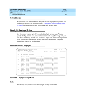 Page 615DEFINITY ECS Release 8.2
Administrator’s Guide  555-233-506  Issue 1
April 2000
Screen reference 
591 Daylight Savings Rules 
17
Related topics
To update the date and time for the change to or from daylight savings time, use 
the Daylight Saving Rule screen. Refer to ‘‘
Establishing daylight savings rules’’ 
on page 7 for instructions on how to set up daylight savings rules.
Daylight Savings Rules
Use this screen to enter up to 15 customized daylight savings rules. You can 
specify the day, month, date,...