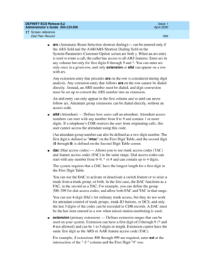 Page 620DEFINITY ECS Release 8.2
Administrator’s Guide  555-233-506  Issue 1
April 2000
Screen reference 
596 Dial Plan Record 
17
nars (Automatic Route Selection shortcut dialing)— can be entered only if 
the ARS field and the AAR/ARS Shortcut Dialing field on the 
System-Parameters Customer-Option screen are both y. When an ars entry 
is used to route a call, the caller has access to all ARS features. Enter ars in 
any column but only for first digits 0 through 9 and *. You can enter ars 
only once in a given...