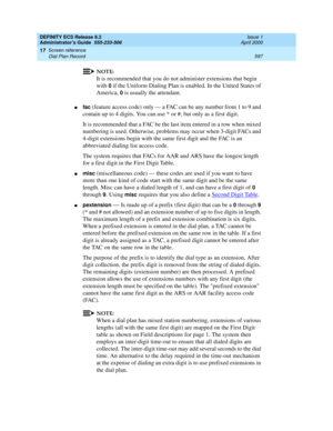 Page 621DEFINITY ECS Release 8.2
Administrator’s Guide  555-233-506  Issue 1
April 2000
Screen reference 
597 Dial Plan Record 
17
NOTE:
It is recommended that you do not administer extensions that begin 
with 
0 if the Uniform Dialing Plan is enabled. In the United States of 
America, 
0 is usually the attendant.
nfac (feature access code) only — a FAC can be any number from 1 to 9 and 
contain up to 4 digits. You can use * or #, but only as a first digit.
It is recommended that a FAC be the last item entered...