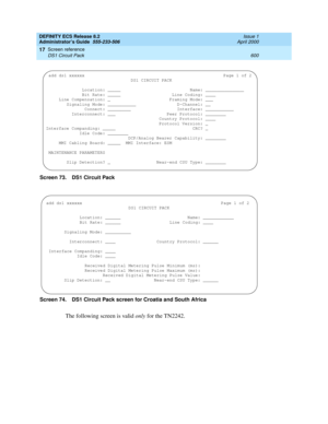 Page 624DEFINITY ECS Release 8.2
Administrator’s Guide  555-233-506  Issue 1
April 2000
Screen reference 
600 DS1 Circuit Pack 
17
Screen 73. DS1 Circuit Pack 
Screen 74. DS1 Circuit Pack screen for Croatia and South Africa 
The following screen is valid only for the TN2242.
 add ds1 xxxxxxPage 1 of 2
DS1 CIRCUIT PACK
  
              Location: _____                           Name: _______________
              Bit Rate: _____                    Line Coding: ____
     Line Compensation: _...