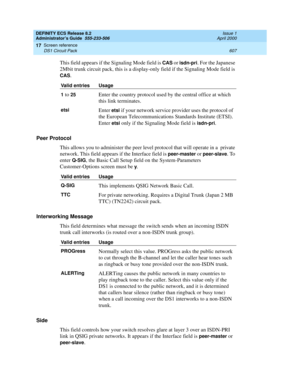 Page 631DEFINITY ECS Release 8.2
Administrator’s Guide  555-233-506  Issue 1
April 2000
Screen reference 
607 DS1 Circuit Pack 
17
This field appears if the Signaling Mode field is CAS or isdn-pri. For the Japanese 
2Mbit trunk circuit pack, this is a display-only field if the Signaling Mode field is 
CAS.
Peer Protocol
This allows you to administer the peer level protocol that will operate in a  private 
network. This field appears if the Interface field is 
peer-master or peer-slave. To 
enter 
Q-SIG, the...