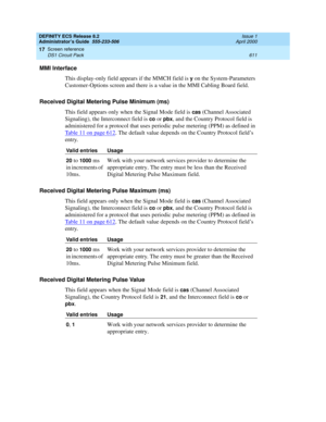 Page 635DEFINITY ECS Release 8.2
Administrator’s Guide  555-233-506  Issue 1
April 2000
Screen reference 
611 DS1 Circuit Pack 
17
MMI Interface
This display-only field appears if the MMCH field is 
y on the System-Parameters 
Customer-Options screen and there is a value in the MMI Cabling Board field.
Received Digital Metering Pulse Minimum (ms)
This field appears only when the Signal Mode field is 
cas (Channel Associated 
Signaling), the Interconnect field is 
co or pbx, and the Country Protocol field is...