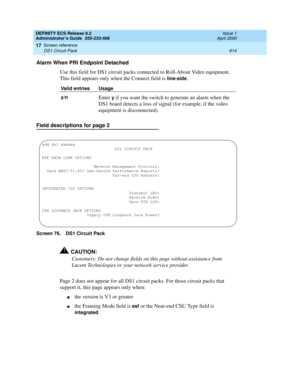 Page 638DEFINITY ECS Release 8.2
Administrator’s Guide  555-233-506  Issue 1
April 2000
Screen reference 
614 DS1 Circuit Pack 
17
Alarm When PRI Endpoint Detached
Use this field for DS1 circuit packs connected to Roll-About Video equipment. 
This field appears only when the Connect field is 
line-side.
Field descriptions for page 2
Screen 76. DS1 Circuit Pack
!CAUTION:
Customers: Do not change fields on this page without assistance from 
Lucent Technologies or your network service provider.
Page 2 does not...