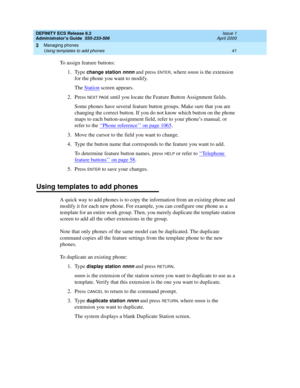 Page 65DEFINITY ECS Release 8.2
Administrator’s Guide  555-233-506  Issue 1
April 2000
Managing phones 
41 Using templates to add phones 
3
To assign feature buttons:
1. Type 
change station nnnn and press ENTER, where nnnn is the extension 
for the phone you want to modify.
The Station
 screen appears.
2. Press 
NEXT PAGE until you locate the Feature Button Assignment fields.
Some phones have several feature button groups. Make sure that you are 
changing the correct button. If you do not know which button on...