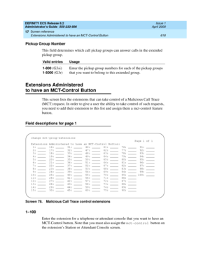 Page 642DEFINITY ECS Release 8.2
Administrator’s Guide  555-233-506  Issue 1
April 2000
Screen reference 
618 Extensions Administered to have an MCT-Control Button 
17
Pickup Group Number
This field determines which call pickup groups can answer calls in the extended 
pickup group.
Extensions Administered
to have an MCT-Control Button
This screen lists the extensions that can take control of a Malicious Call Trace 
(MCT) request. In order to give a user the ability to take control of such requests, 
you need to...