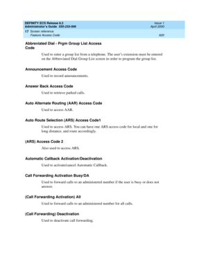 Page 644DEFINITY ECS Release 8.2
Administrator’s Guide  555-233-506  Issue 1
April 2000
Screen reference 
620 Feature Access Code 
17
Abbreviated Dial - Prgm Group List Access 
Code
Used to enter a group list from a telephone. The user’s extension must be entered 
on the Abbreviated Dial Group List screen in order to program the group list. 
Announcement Access Code
Used to record announcements.
Answer Back Access Code
Used to retrieve parked calls.
Auto Alternate Routing (AAR) Access Code
Used to access AAR....