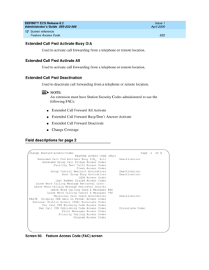 Page 646DEFINITY ECS Release 8.2
Administrator’s Guide  555-233-506  Issue 1
April 2000
Screen reference 
622 Feature Access Code 
17
Extended Call Fwd Activate Busy D/A
Used to activate call forwarding from a telephone or remote location.
Extended Call Fwd Activate All
Used to activate call forwarding from a telephone or remote location.
Extended Call Fwd Deactivation
Used to deactivate call forwarding from a telephone or remote location.
NOTE:
An extension must have Station Security Codes administered to use...
