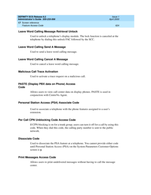 Page 648DEFINITY ECS Release 8.2
Administrator’s Guide  555-233-506  Issue 1
April 2000
Screen reference 
624 Feature Access Code 
17
Leave Word Calling Message Retrieval Unlock
Used to unlock a telephone’s display module. The lock function is canceled at the 
telephone by dialing this unlock FAC followed by the SCC.
Leave Word Calling Send A Message
Used to send a leave word calling message. 
Leave Word Calling Cancel A Message
Used to cancel a leave word calling message.
Malicious Call Trace Activation
Used to...