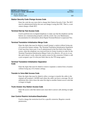 Page 650DEFINITY ECS Release 8.2
Administrator’s Guide  555-233-506  Issue 1
April 2000
Screen reference 
626 Feature Access Code 
17
Station Security Code Change Access Code
Enter the code the user must dial to change their Station Security Code. The SCC 
must be administered before the user can change it using this FAC. That is, a user 
cannot change a blank SCC.
Terminal Dial-Up Test Access Code
Used to perform tests on digital telephones to make sure that the telephone and the 
buttons are communicating...